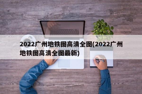 2022广州地铁图高清全图(2022广州地铁图高清全图最新)
