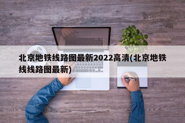 北京地铁线路图最新2022高清(北京地铁线线路图最新)