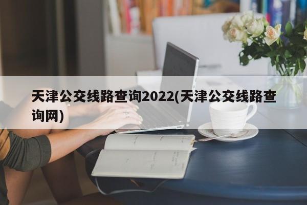 天津公交线路查询2022(天津公交线路查询网)