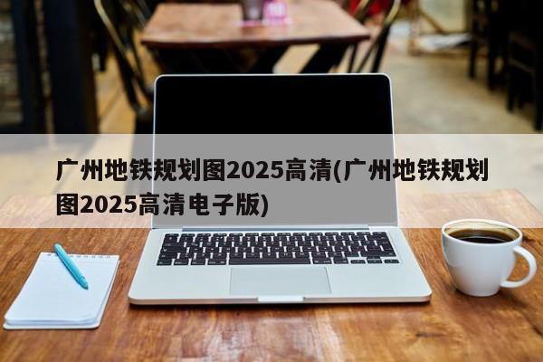 广州地铁规划图2025高清(广州地铁规划图2025高清电子版)